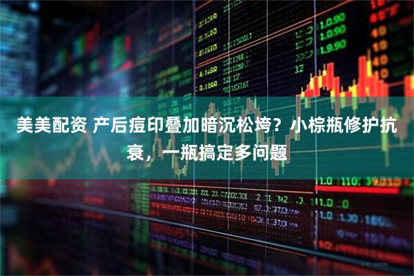 美美配资 产后痘印叠加暗沉松垮？小棕瓶修护抗衰，一瓶搞定多问题