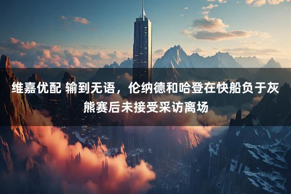 维嘉优配 输到无语，伦纳德和哈登在快船负于灰熊赛后未接受采访离场