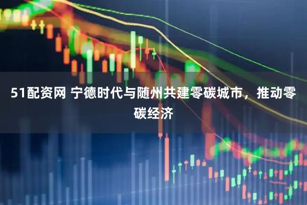 51配资网 宁德时代与随州共建零碳城市，推动零碳经济