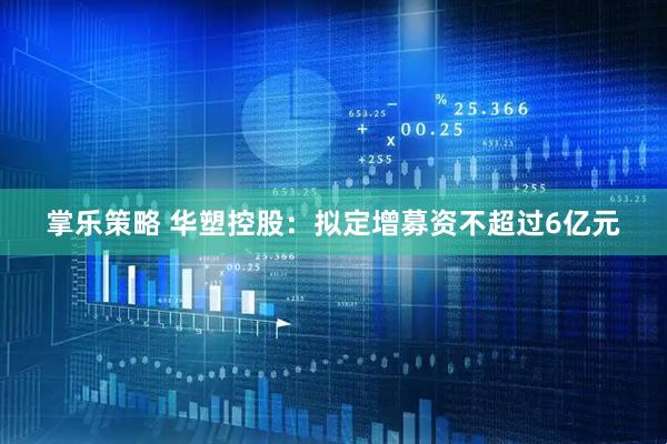 掌乐策略 华塑控股：拟定增募资不超过6亿元