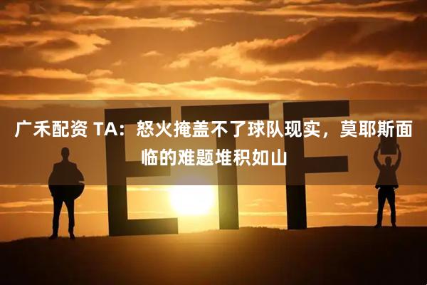 广禾配资 TA：怒火掩盖不了球队现实，莫耶斯面临的难题堆积如山