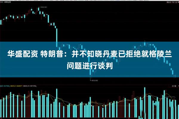华盛配资 特朗普：并不知晓丹麦已拒绝就格陵兰问题进行谈判