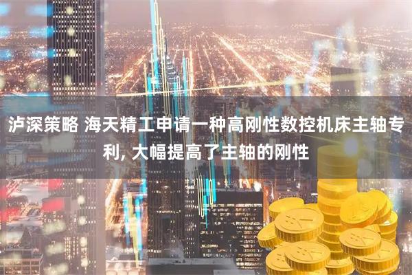 泸深策略 海天精工申请一种高刚性数控机床主轴专利, 大幅提高了主轴的刚性