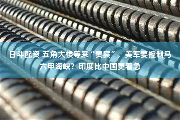 日斗配资 五角大楼等来“贵宾”，美军要控制马六甲海峡？印度比中国更着急