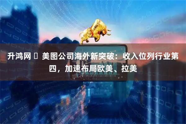 升鸿网 ​美图公司海外新突破：收入位列行业第四，加速布局欧美、拉美