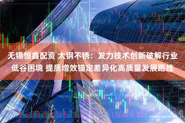 无锡恒鑫配资 太钢不锈：发力技术创新破解行业低谷困境 提质增效锚定差异化高质量发展路线